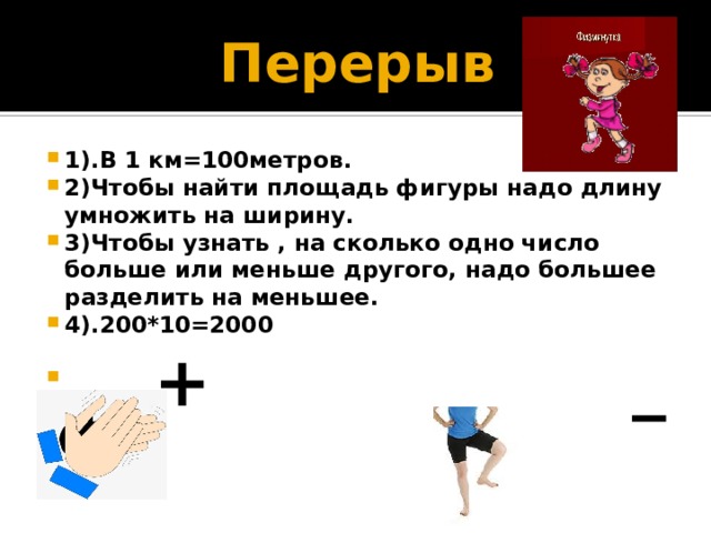 Перерыв 1).В 1 км=100метров. 2)Чтобы найти площадь фигуры надо длину умножить на ширину. 3)Чтобы узнать , на сколько одно число больше или меньше другого, надо большее разделить на меньшее. 4).200*10=2000  __-- +  _ 