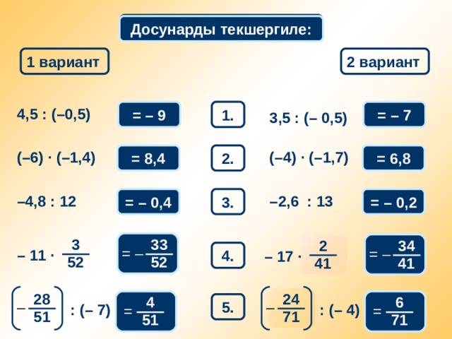 Математикалык диктант Досунарды текшергиле: 1 вариант 2 вариант = – 7 1. 4,5 : (–0,5) = – 9 3,5 : (– 0,5) 2. (–4) · (–1,7) = 8,4 ( –6) · (–1,4) = 6,8 = – 0,2 = – 0,4 – 2,6 : 13 – 4,8 : 12 3. Взаимопроверка 3 33 34 2 = – = – 4. – 11 · – 17 · 52 52 41 41 28 24 4 6 5. – – : (– 7) : (– 4) = = 71 51 51 71 9 