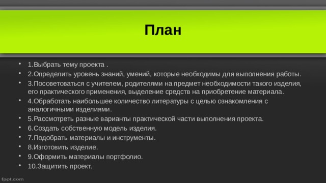 План 1.Выбрать тему проекта . 2.Определить уровень знаний, умений, которые необходимы для выполнения работы. 3.Посоветоваться с учителем, родителями на предмет необходимости такого изделия, его практического применения, выделение средств на приобретение материала. 4.Обработать наибольшее количество литературы с целью ознакомления с аналогичными изделиями. 5.Рассмотреть разные варианты практической части выполнения проекта. 6.Создать собственную модель изделия. 7.Подобрать материалы и инструменты. 8.Изготовить изделие. 9.Оформить материалы портфолио. 10.Защитить проект. 
