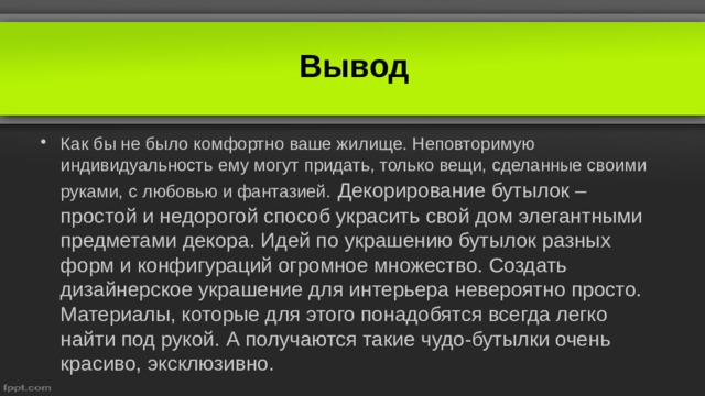Вывод Как бы не было комфортно ваше жилище. Неповторимую индивидуальность ему могут придать, только вещи, сделанные своими руками, с любовью и фантазией.  Декорирование бутылок – простой и недорогой способ украсить свой дом элегантными предметами декора. Идей по украшению бутылок разных форм и конфигураций огромное множество. Создать дизайнерское украшение для интерьера невероятно просто. Материалы, которые для этого понадобятся всегда легко найти под рукой. А получаются такие чудо-бутылки очень красиво, эксклюзивно.   