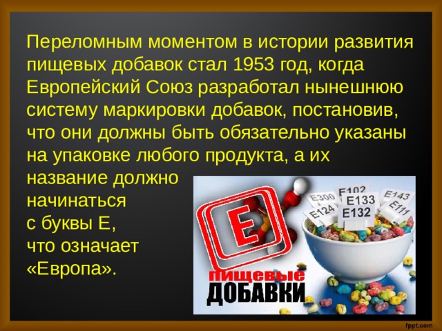 Переломным моментом в истории развития пищевых добавок стал 1953 год, когда Европейский Союз разработал нынешнюю систему маркировки добавок, постановив, что они должны быть обязательно указаны на упаковке любого продукта, а их название должно начинаться с буквы Е, что означает «Европа». 