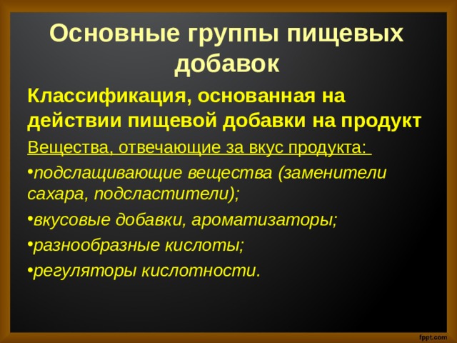 Основные группы пищевых добавок   Классификация, основанная на действии пищевой добавки на продукт   Вещества, отвечающие за вкус продукта:  подслащивающие вещества (заменители сахара, подсластители); вкусовые добавки, ароматизаторы; разнообразные кислоты; регуляторы кислотности.  