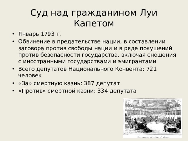 Суд над гражданином Луи Капетом Январь 1793 г. Обвинение в предательстве нации, в составлении заговора против свободы нации и в ряде покушений против безопасности государства, включая сношения с иностранными государствами и эмигрантами Всего депутатов Национального Конвента: 721 человек «За» смертную казнь: 387 депутат «Против» смертной казни: 334 депутата 