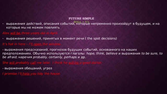 Future Simple  will + v1    выражения действий, описания событий, которые непременно произойдут в будущем, и на которые мы не можем повлиять Alex will be three years old in April. выражения решений, принятых в момент речи ( the spot decisions) It’s hot in here – I’ ll open the window. - выражения предсказаний, прогнозов будущих событий, основанного на наших предположениях. Обычно используются глаголы: hope, think, believe и выражения to be sure, to be afraid ; наречия probably, certainly, perhaps и др. She will probably call me later. I think he will be a good doctor. - выражения обещаний, угроз I promise I’l l help you tidy the house. 