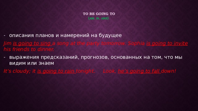 to be going to  ( am, is, are ) описания планов и намерений на будущее Jim is going to sing a song at the party tomorrow. Sophia is going to invite his friends to dinner. выражения предсказаний, прогнозов, основанных на том, что мы видим или знаем It’s cloudy; it is going to rain tonight. Look, he’s going to fall down!  