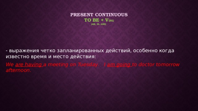 Present Continuous  to be + v ing  (am, is, are) - выражения четко запланированных действий, особенно когда известно время и место действия: We are having a meeting on Tuesday. I am going to doctor tomorrow afternoon. 