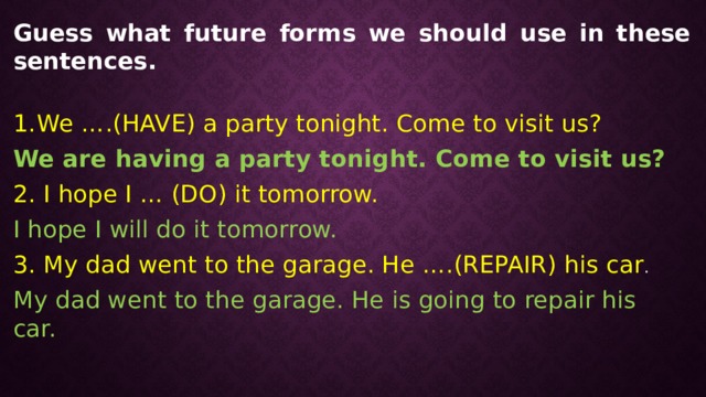 Guess what future forms we should use in these sentences. We ….(HAVE) a party tonight. Come to visit us? We are having a party tonight. Come to visit us? 2. I hope I … (DO) it tomorrow. I hope I will do it tomorrow. 3. My dad went to the garage. He ….(REPAIR) his car . My dad went to the garage. He is going to repair his car. 