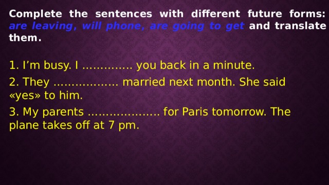 Complete the sentences with different future forms: are leaving , will phone , are going to get and translate them. 1. I’m busy. I ………….. you back in a minute. 2. They ……………… married next month. She said «yes» to him. 3. My parents ……………….. for Paris tomorrow. The plane takes off at 7 pm. 