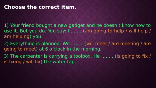 Choose the correct item.   1) Your friend bought a new gadget and he doesn’t know how to use it. But you do. You say: I ……..( am going to help / will help / am helping ) you. 2) Everything is planned. We …….. ( will meet / are meeting / are going to meet ) at 6 o’clock in the morning. 3) The carpenter is carrying a toolbox. He …….. ( is going to fix / is fixing / will fix ) the water tap. 