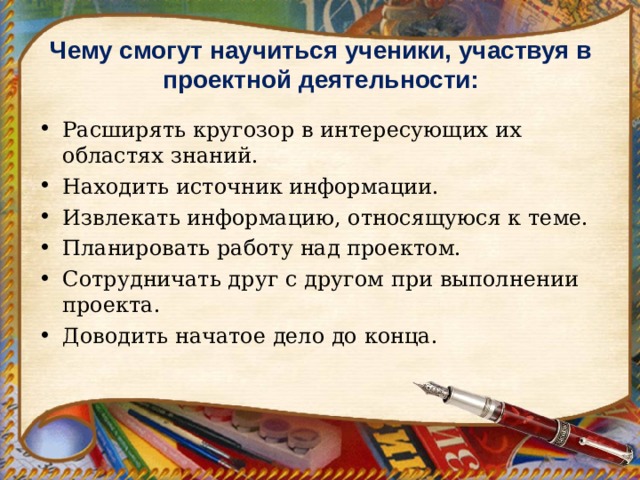 Чему смогут научиться ученики, участвуя в проектной деятельности:   Расширять кругозор в интересующих их областях знаний. Находить источник информации. Извлекать информацию, относящуюся к теме. Планировать работу над проектом. Сотрудничать друг с другом при выполнении проекта. Доводить начатое дело до конца.  