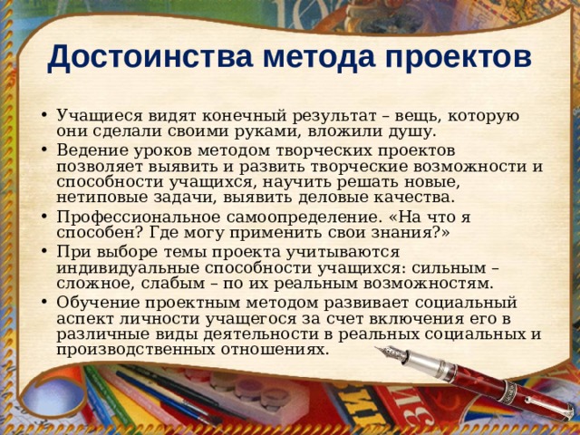 Достоинства метода проектов Учащиеся видят конечный результат – вещь, которую они сделали своими руками, вложили душу. Ведение уроков методом творческих проектов позволяет выявить и развить творческие возможности и способности учащихся, научить решать новые, нетиповые задачи, выявить деловые качества. Профессиональное самоопределение. «На что я способен? Где могу применить свои знания?» При выборе темы проекта учитываются индивидуальные способности учащихся: сильным –сложное, слабым – по их реальным возможностям. Обучение проектным методом развивает социальный аспект личности учащегося за счет включения его в различные виды деятельности в реальных социальных и производственных отношениях.  