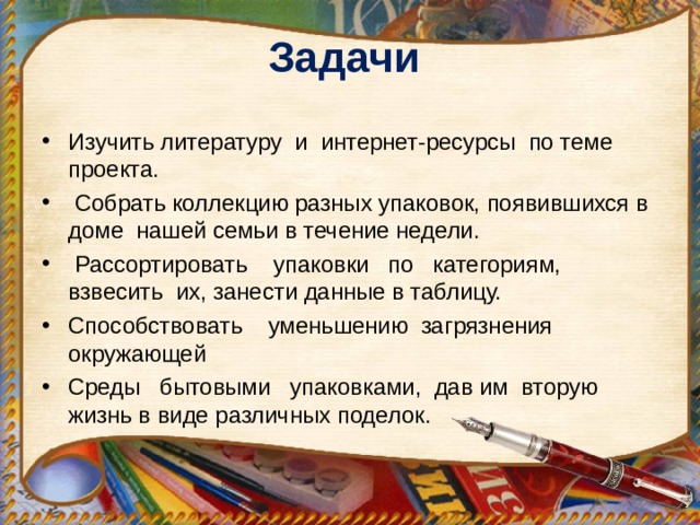 Задачи    Изучить литературу и интернет-ресурсы по теме проекта.  Собрать коллекцию разных упаковок, появившихся в доме нашей семьи в течение недели.  Рассортировать упаковки по категориям, взвесить их, занести данные в таблицу. Способствовать уменьшению загрязнения окружающей Среды бытовыми упаковками, дав им вторую жизнь в виде различных поделок. 