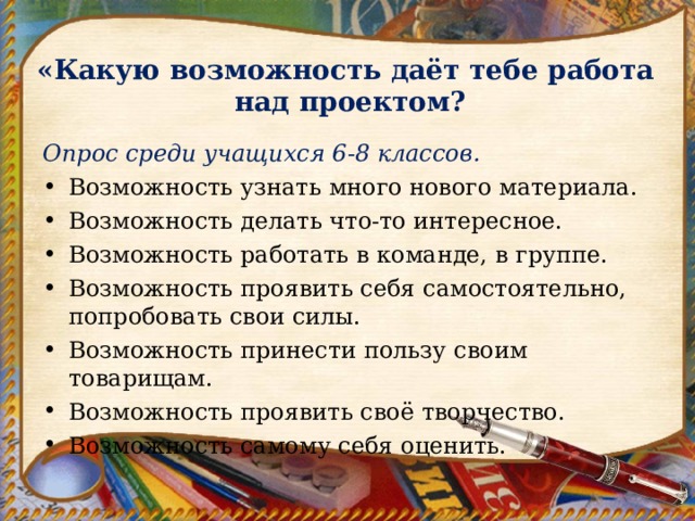  «Какую возможность даёт тебе работа  над проектом? Опрос среди учащихся 6-8 классов. Возможность узнать много нового материала. Возможность делать что-то интересное. Возможность работать в команде, в группе. Возможность проявить себя самостоятельно, попробовать свои силы. Возможность принести пользу своим товарищам. Возможность проявить своё творчество. Возможность самому себя оценить. 