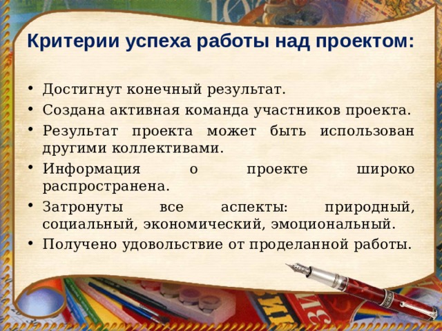 Критерии успеха работы над проектом:    Достигнут конечный результат. Создана активная команда участников проекта. Результат проекта может быть использован другими коллективами. Информация о проекте широко распространена. Затронуты все аспекты: природный, социальный, экономический, эмоциональный. Получено удовольствие от проделанной работы. 