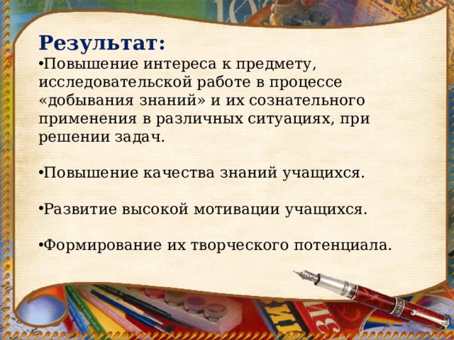 Результат: Повышение интереса к предмету, исследовательской работе в процессе «добывания знаний» и их сознательного применения в различных ситуациях, при решении задач.  Повышение качества знаний учащихся.  Развитие высокой мотивации учащихся.  Формирование их творческого потенциала. 