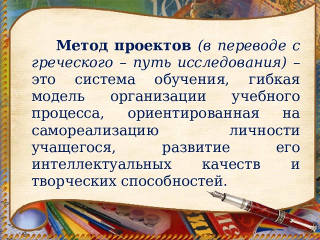    Метод проектов (в переводе с греческого – путь исследования) – это система обучения, гибкая модель организации учебного процесса, ориентированная на самореализацию личности учащегося, развитие его интеллектуальных качеств и творческих способностей. 