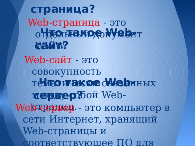 Что такое Web-страница? Web-страница - это отдельный документ WWW. Что такое Web-сайт? Web-сайт - это совокупность тематически связанных между собой Web-страниц. Что такое Web-сервер? Web-сервер - это компьютер в сети Интернет, хранящий Web-страницы и соответствующее ПО для работы с ними. 