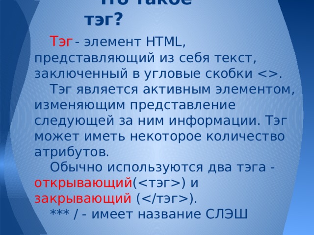 Что такое тэг? Тэг  - элемент HTML, представляющий из себя текст, заключенный в угловые скобки . Тэг является активным элементом, изменяющим представление следующей за ним информации. Тэг может иметь некоторое количество атрибутов. Обычно используются два тэга - открывающий () и закрывающий (). *** / - имеет название СЛЭШ 