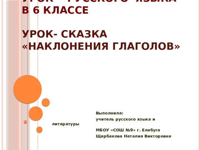 Урок русского языка в 6 классе  Урок- сказка «Наклонения глаголов»    Выполнила:  учитель русского языка и литературы  МБОУ «СОШ №9» г. Елабуга  Щербакова Наталия Викторовна  