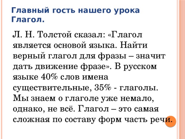 Главный гость нашего урока  Глагол.  Л. Н. Толстой сказал: «Глагол является основой языка. Найти верный глагол для фразы – значит дать движение фразе». В русском языке 40% слов имена существительные, 35% - глаголы. Мы знаем о глаголе уже немало, однако, не всё. Глагол – это самая сложная по составу форм часть речи. 