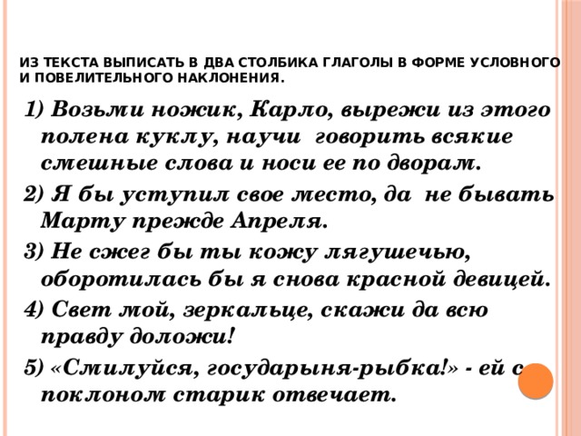    ИЗ ТЕКСТА ВЫПИСАТЬ В ДВА СТОЛБИКА ГЛАГОЛЫ В ФОРМЕ УСЛОВНОГО И ПОВЕЛИТЕЛЬНОГО НАКЛОНЕНИЯ.   1) Возьми ножик, Карло, вырежи из этого полена куклу, научи говорить всякие смешные слова и носи ее по дворам. 2) Я бы уступил свое место, да не бывать Марту прежде Апреля. 3) Не сжег бы ты кожу лягушечью, оборотилась бы я снова красной девицей. 4) Свет мой, зеркальце, скажи да всю правду доложи! 5) «Смилуйся, государыня-рыбка!» - ей с поклоном старик отвечает. 