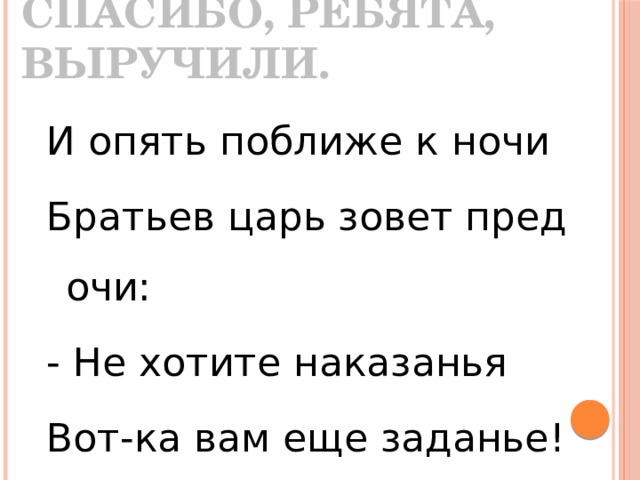 Спасибо, ребята, выручили.  И опять поближе к ночи Братьев царь зовет пред очи: - Не хотите наказанья Вот-ка вам еще заданье! 