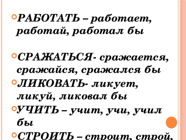 РАБОТАТЬ – работает, работай, работал бы СРАЖАТЬСЯ- сражается, сражайся, сражался бы ЛИКОВАТЬ- ликует, ликуй, ликовал бы УЧИТЬ – учит, учи, учил бы СТРОИТЬ – строит, строй, строил бы 