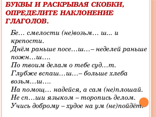 Спишите пословицы, вставляя буквы и раскрывая скобки, определите наклонение глаголов.  Бе… смелости (не)возьм… ш... и крепости.   Днём раньше посе…ш…– неделей раньше пожн…ш….   По твоим делам о тебе суд…т.   Глубже вспаш…ш…– больше хлеба возьм…ш….   На помощ… надейся, а сам (не)плошай.   Не сп…ши языком – торопись делом.   Учись доброму – худое на ум (не)пойдёт.   