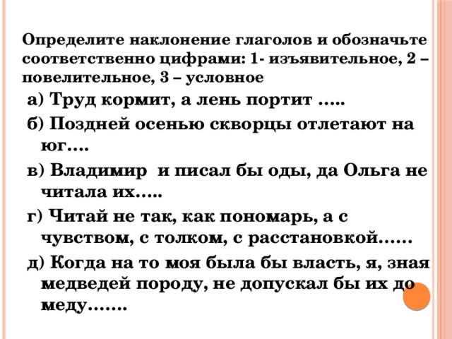 Определите наклонение глаголов и обозначьте соответственно цифрами: 1- изъявительное, 2 – повелительное, 3 – условное   а) Труд кормит, а лень портит ….. б) Поздней осенью скворцы отлетают на юг…. в) Владимир и писал бы оды, да Ольга не читала их….. г) Читай не так, как пономарь, а с чувством, с толком, с расстановкой…… д) Когда на то моя была бы власть, я, зная медведей породу, не допускал бы их до меду……. 