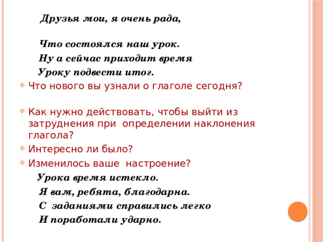  Друзья мои, я очень рада,   Что состоялся наш урок.  Ну а сейчас приходит время  Уроку подвести итог. Что нового вы узнали о глаголе сегодня?  Как нужно действовать, чтобы выйти из затруднения при  определении наклонения  глагола? Интересно ли было? Изменилось ваше  настроение?  Урока время истекло.  Я вам, ребята, благодарна.  С  заданиями справились легко  И поработали ударно. 