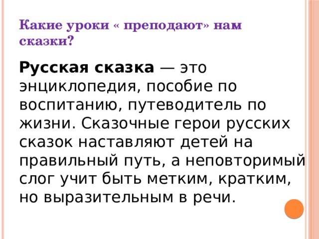 Какие уроки « преподают» нам сказки?  Русская сказка  — это энциклопедия, пособие по воспитанию, путеводитель по жизни. Сказочные герои русских сказок наставляют детей на правильный путь, а неповторимый слог учит быть метким, кратким, но выразительным в речи. 