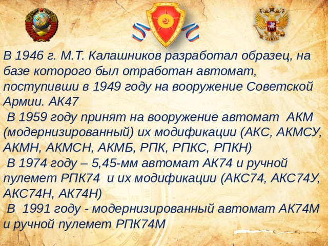 В 1946 г. М.Т. Калашников разработал образец, на базе которого был отработан автомат, поступивши в 1949 году на вооружение Советской Армии. АК47  В 1959 году принят на вооружение автомат АКМ (модернизированный) их модификации (АКС, АКМСУ, АКМН, АКМСН, АКМБ, РПК, РПКС, РПКН)  В 1974 году – 5,45-мм автомат АК74 и ручной пулемет РПК74 и их модификации (АКС74, АКС74У, АКС74Н, АК74Н)  В 1991 году - модернизированный автомат АК74М и ручной пулемет РПК74М 