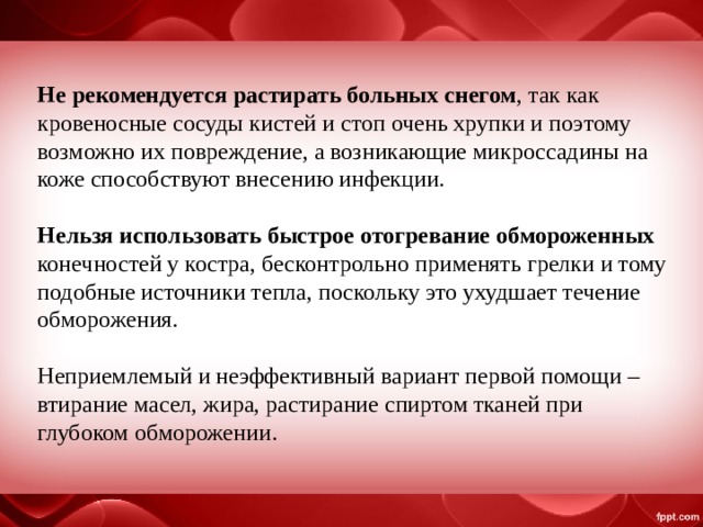 Не рекомендуется растирать больных снегом , так как кровеносные сосуды кистей и стоп очень хрупки и поэтому возможно их повреждение, а возникающие микроссадины на коже способствуют внесению инфекции. Нельзя использовать быстрое отогревание обмороженных конечностей у костра, бесконтрольно применять грелки и тому подобные источники тепла, поскольку это ухудшает течение обморожения. Неприемлемый и неэффективный вариант первой помощи – втирание масел, жира, растирание спиртом тканей при глубоком обморожении. 