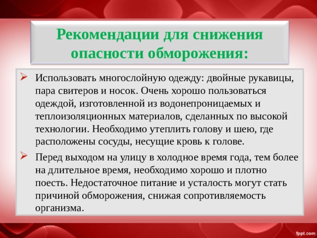 Рекомендации для снижения опасности обморожения: Использовать многослойную одежду: двойные рукавицы, пара свитеров и носок. Очень хорошо пользоваться одеждой, изготовленной из водонепроницаемых и теплоизоляционных материалов, сделанных по высокой технологии. Необходимо утеплить голову и шею, где расположены сосуды, несущие кровь к голове. Перед выходом на улицу в холодное время года, тем более на длительное время, необходимо хорошо и плотно поесть. Недостаточное питание и усталость могут стать причиной обморожения, снижая сопротивляемость организма. 