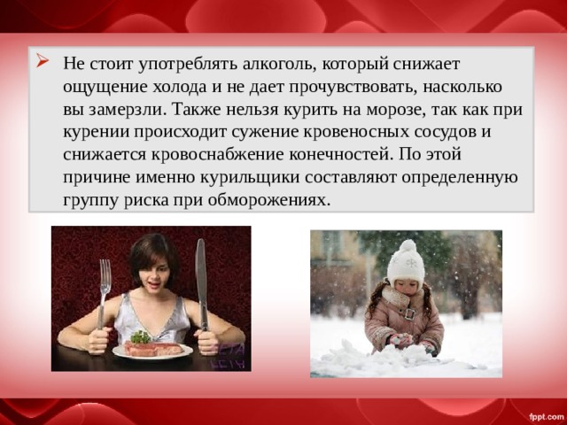 Не стоит употреблять алкоголь, который снижает ощущение холода и не дает прочувствовать, насколько вы замерзли. Также нельзя курить на морозе, так как при курении происходит сужение кровеносных сосудов и снижается кровоснабжение конечностей. По этой причине именно курильщики составляют определенную группу риска при обморожениях. 