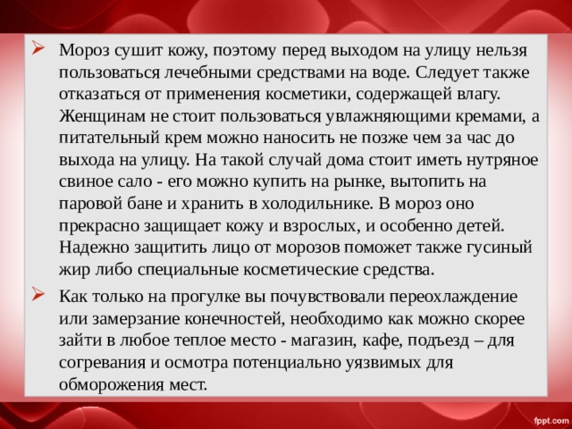 Мороз сушит кожу, поэтому перед выходом на улицу нельзя пользоваться лечебными средствами на воде. Следует также отказаться от применения косметики, содержащей влагу. Женщинам не стоит пользоваться увлажняющими кремами, а питательный крем можно наносить не позже чем за час до выхода на улицу. На такой случай дома стоит иметь нутряное свиное сало - его можно купить на рынке, вытопить на паровой бане и хранить в холодильнике. В мороз оно прекрасно защищает кожу и взрослых, и особенно детей. Надежно защитить лицо от морозов поможет также гусиный жир либо специальные косметические средства. Как только на прогулке вы почувствовали переохлаждение или замерзание конечностей, необходимо как можно скорее зайти в любое теплое место - магазин, кафе, подъезд – для согревания и осмотра потенциально уязвимых для обморожения мест.  