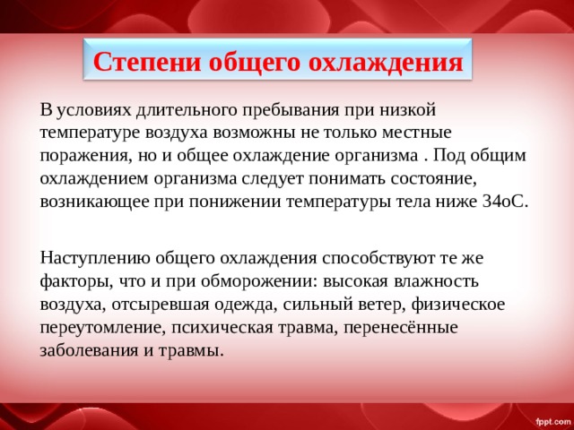Степени общего охлаждения В условиях длительного пребывания при низкой температуре воздуха возможны не только местные поражения, но и общее охлаждение организма . Под общим охлаждением организма следует понимать состояние, возникающее при понижении температуры тела ниже 34oС. Наступлению общего охлаждения способствуют те же факторы, что и при обморожении: высокая влажность воздуха, отсыревшая одежда, сильный ветер, физическое переутомление, психическая травма, перенесённые заболевания и травмы. 