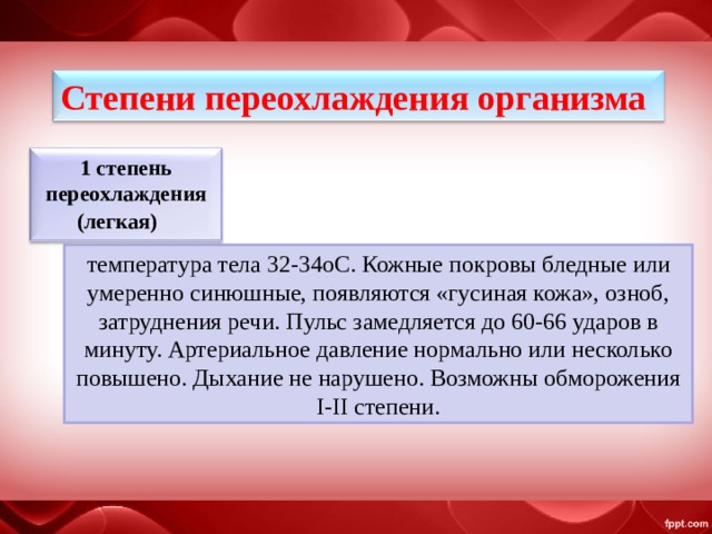 Степени переохлаждения организма 1 степень переохлаждения (легкая)      температура тела 32-34oС. Кожные покровы бледные или умеренно синюшные, появляются «гусиная кожа», озноб, затруднения речи. Пульс замедляется до 60-66 ударов в минуту. Артериальное давление нормально или несколько повышено. Дыхание не нарушено. Возможны обморожения I-II степени. 
