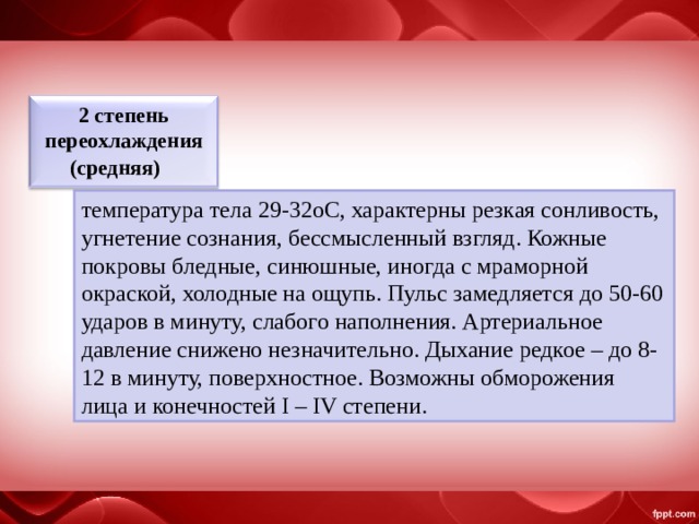 2 степень переохлаждения (средняя)      температура тела 29-32oС, характерны резкая сонливость, угнетение сознания, бессмысленный взгляд. Кожные покровы бледные, синюшные, иногда с мраморной окраской, холодные на ощупь. Пульс замедляется до 50-60 ударов в минуту, слабого наполнения. Артериальное давление снижено незначительно. Дыхание редкое – до 8-12 в минуту, поверхностное. Возможны обморожения лица и конечностей I – IV степени. 