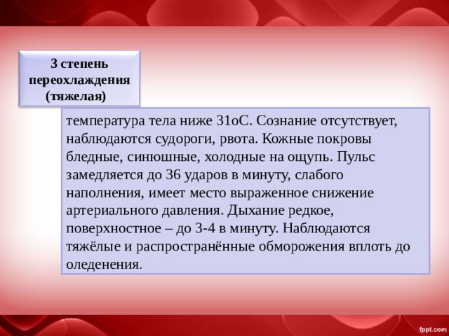 3 степень переохлаждения (тяжелая)   температура тела ниже 31oС. Сознание отсутствует, наблюдаются судороги, рвота. Кожные покровы бледные, синюшные, холодные на ощупь. Пульс замедляется до 36 ударов в минуту, слабого наполнения, имеет место выраженное снижение артериального давления. Дыхание редкое, поверхностное – до 3-4 в минуту. Наблюдаются тяжёлые и распространённые обморожения вплоть до оледенения . 