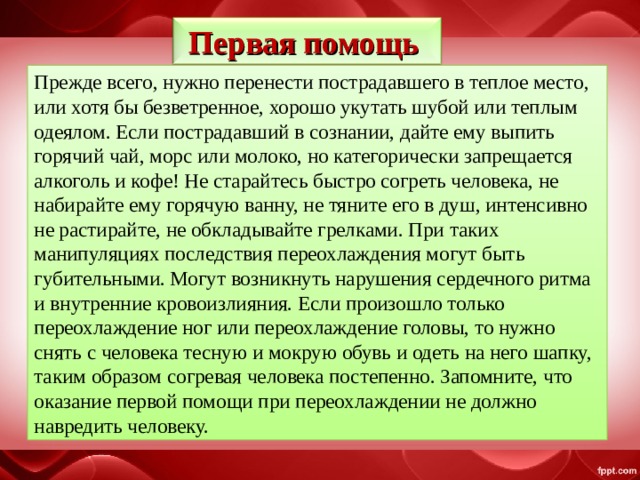 Первая помощь Прежде всего, нужно перенести пострадавшего в теплое место, или хотя бы безветренное, хорошо укутать шубой или теплым одеялом. Если пострадавший в сознании, дайте ему выпить горячий чай, морс или молоко, но категорически запрещается алкоголь и кофе! Не старайтесь быстро согреть человека, не набирайте ему горячую ванну, не тяните его в душ, интенсивно не растирайте, не обкладывайте грелками. При таких манипуляциях последствия переохлаждения могут быть губительными. Могут возникнуть нарушения сердечного ритма и внутренние кровоизлияния. Если произошло только переохлаждение ног или переохлаждение головы, то нужно снять с человека тесную и мокрую обувь и одеть на него шапку, таким образом согревая человека постепенно. Запомните, что оказание первой помощи при переохлаждении не должно навредить человеку. 