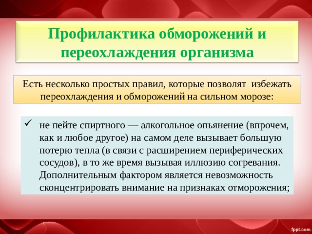 Профилактика обморожений и переохлаждения организма Есть несколько простых правил, которые позволят избежать переохлаждения и обморожений на сильном морозе: не пейте спиртного — алкогольное опьянение (впрочем, как и любое другое) на самом деле вызывает большую потерю тепла (в связи с расширением периферических сосудов), в то же время вызывая иллюзию согревания. Дополнительным фактором является невозможность сконцентрировать внимание на признаках отморожения; 