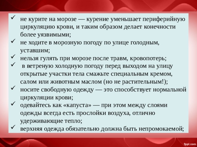 не курите на морозе — курение уменьшает периферийную циркуляцию крови, и таким образом делает конечности более уязвимыми; не ходите в морозную погоду по улице голодным, уставшим; нельзя гулять при морозе после травм, кровопотерь;  в ветреную холодную погоду перед выходом на улицу открытые участки тела смажьте специальным кремом, салом или животным маслом (но не растительным!); носите свободную одежду — это способствует нормальной циркуляции крови; одевайтесь как «капуста» — при этом между слоями одежды всегда есть прослойки воздуха, отлично удерживающие тепло; верхняя одежда обязательно должна быть непромокаемой; 