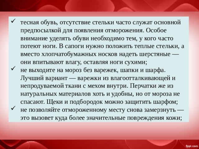 тесная обувь, отсутствие стельки часто служат основной предпосылкой для появления отморожения. Особое внимание уделять обуви необходимо тем, у кого часто потеют ноги. В сапоги нужно положить теплые стельки, а вместо хлопчатобумажных носков надеть шерстяные — они впитывают влагу, оставляя ноги сухими; не выходите на мороз без варежек, шапки и шарфа. Лучший вариант — варежки из влагоотталкивающей и непродуваемой ткани с мехом внутри. Перчатки же из натуральных материалов хоть и удобны, но от мороза не спасают. Щеки и подбородок можно защитить шарфом; не позволяйте отмороженному месту снова замерзнуть — это вызовет куда более значительные повреждения кожи; 