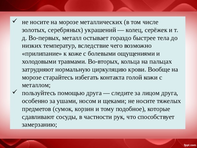 не носите на морозе металлических (в том числе золотых, серебряных) украшений — колец, серёжек и т. д. Во-первых, металл остывает гораздо быстрее тела до низких температур, вследствие чего возможно «прилипание» к коже с болевыми ощущениями и холодовыми травмами. Во-вторых, кольца на пальцах затрудняют нормальную циркуляцию крови. Вообще на морозе старайтесь избегать контакта голой кожи с металлом; пользуйтесь помощью друга — следите за лицом друга, особенно за ушами, носом и щеками; не носите тяжелых предметов (сумок, корзин и тому подобное), которые сдавливают сосуды, в частности рук, что способствует замерзанию; 
