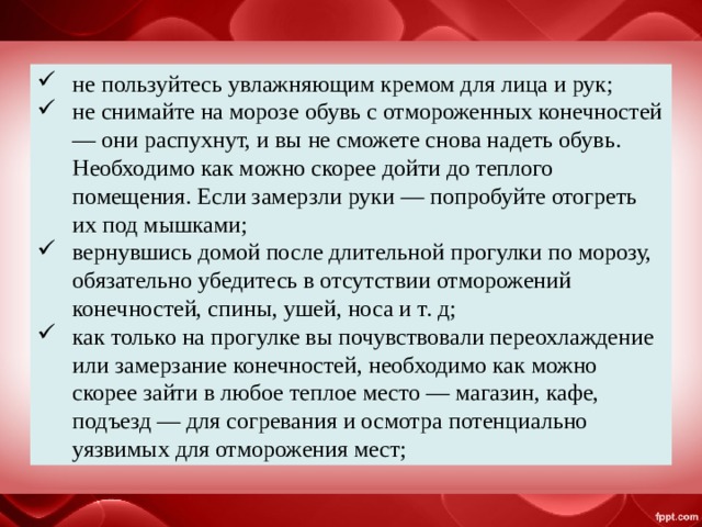 не пользуйтесь увлажняющим кремом для лица и рук; не снимайте на морозе обувь с отмороженных конечностей — они распухнут, и вы не сможете снова надеть обувь. Необходимо как можно скорее дойти до теплого помещения. Если замерзли руки — попробуйте отогреть их под мышками; вернувшись домой после длительной прогулки по морозу, обязательно убедитесь в отсутствии отморожений конечностей, спины, ушей, носа и т. д; как только на прогулке вы почувствовали переохлаждение или замерзание конечностей, необходимо как можно скорее зайти в любое теплое место — магазин, кафе, подъезд — для согревания и осмотра потенциально уязвимых для отморожения мест; 
