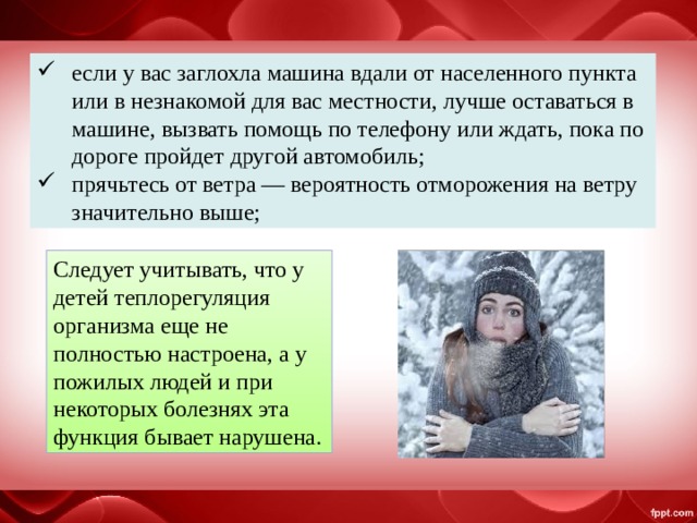 если у вас заглохла машина вдали от населенного пункта или в незнакомой для вас местности, лучше оставаться в машине, вызвать помощь по телефону или ждать, пока по дороге пройдет другой автомобиль; прячьтесь от ветра — вероятность отморожения на ветру значительно выше; Следует учитывать, что у детей теплорегуляция организма еще не полностью настроена, а у пожилых людей и при некоторых болезнях эта функция бывает нарушена. 