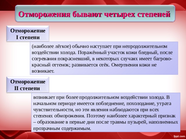 Отморожения бывают четырех степеней Отморожение I степени (наиболее лёгкое) обычно наступает при непродолжительном воздействии холода. Поражённый участок кожи бледный, после согревания покрасневший, в некоторых случаях имеет багрово-красный оттенок; развивается отёк. Омертвения кожи не возникает. Отморожение II степени  возникает при более продолжительном воздействии холода. В начальном периоде имеется побледнение, похолодание, утрата чувствительности, но эти явления наблюдаются при всех степенях обморожения. Поэтому наиболее характерный признак – образование в первые дни после травмы пузырей, наполненных прозрачным содержимым. 