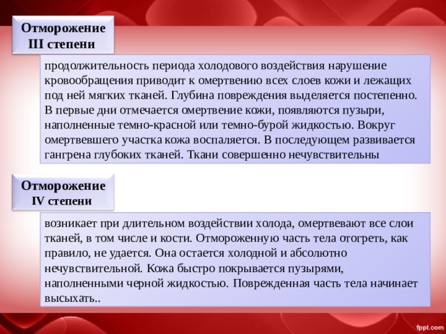 Отморожение III степени  продолжительность периода холодового воздействия нарушение кровообраще­ния приводит к омертвению всех слоев кожи и лежащих под ней мягких тканей. Глубина повреждения выделяется посте­пенно. В первые дни отмечается омертвение кожи, появля­ются пузыри, наполненные темно-красной или темно-бурой жидкостью. Вокруг омертвевшего участка кожа воспаляется. В последующем развивается гангрена глубоких тканей. Ткани совершенно нечувствительны Отморожение IV степени  возникает при длительном воздействии холода, омертвевают все слои тканей, в том числе и кости. Отмороженную часть тела отогреть, как правило, не удается. Она остается холодной и абсолютно нечувствительной. Кожа быстро покрывается пузырями, наполненными черной жидкостью. Поврежденная часть тела начинает высыхать. . 