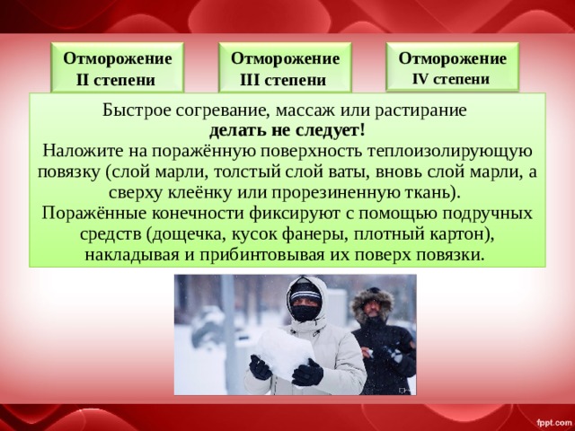 Отморожение II степени  Отморожение III степени  Отморожение IV степени  Быстрое согревание, массаж или растирание  делать не следует! Наложите на поражённую поверхность теплоизолирующую повязку (слой марли, толстый слой ваты, вновь слой марли, а сверху клеёнку или прорезиненную ткань). Поражённые конечности фиксируют с помощью подручных средств (дощечка, кусок фанеры, плотный картон), накладывая и прибинтовывая их поверх повязки. 